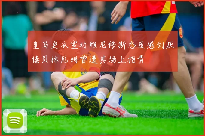 皇马更衣室对维尼修斯态度感到厌倦贝林厄姆曾遭其场上指责