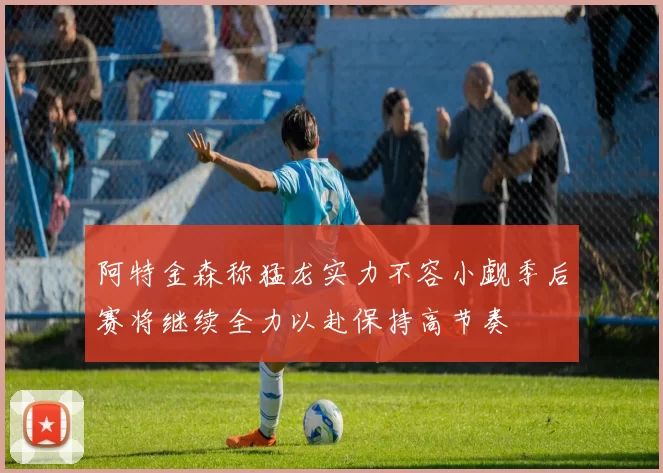 阿特金森称猛龙实力不容小觑季后赛将继续全力以赴保持高节奏