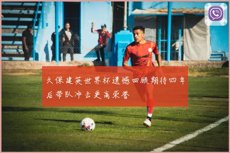 久保建英世界杯遗憾回顾期待四年后带队冲击更高荣誉