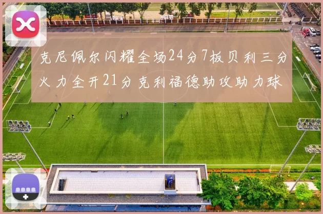 克尼佩尔闪耀全场24分7板贝利三分火力全开21分克利福德助攻助力球队胜利