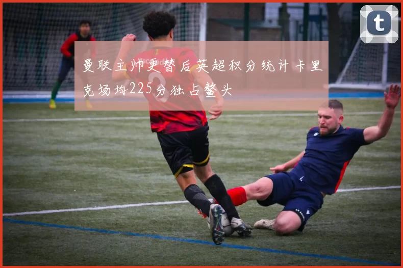 曼联主帅更替后英超积分统计卡里克场均225分独占鳌头