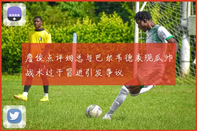 詹俊点评姆总与巴尔韦德表现瓜帅战术过于冒进引发争议