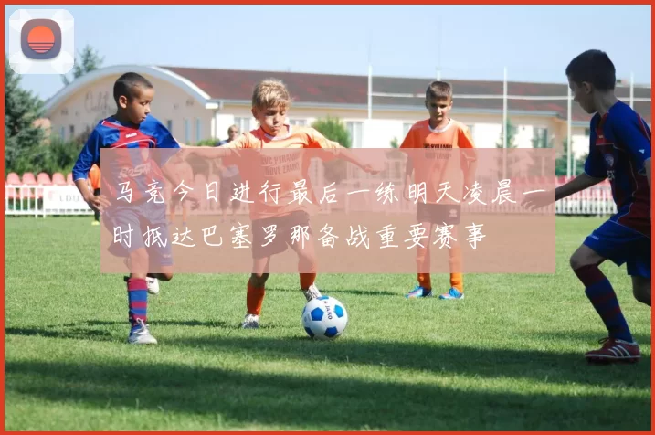 马竞今日进行最后一练明天凌晨一时抵达巴塞罗那备战重要赛事
