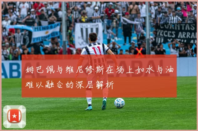 姆巴佩与维尼修斯在场上如水与油难以融合的深层解析