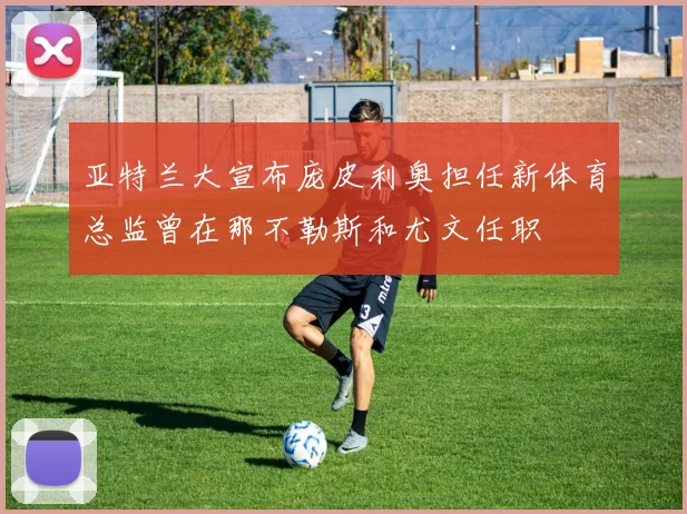 亚特兰大宣布庞皮利奥担任新体育总监曾在那不勒斯和尤文任职