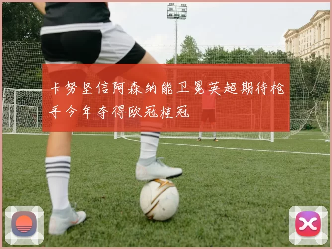 卡努坚信阿森纳能卫冕英超期待枪手今年夺得欧冠桂冠