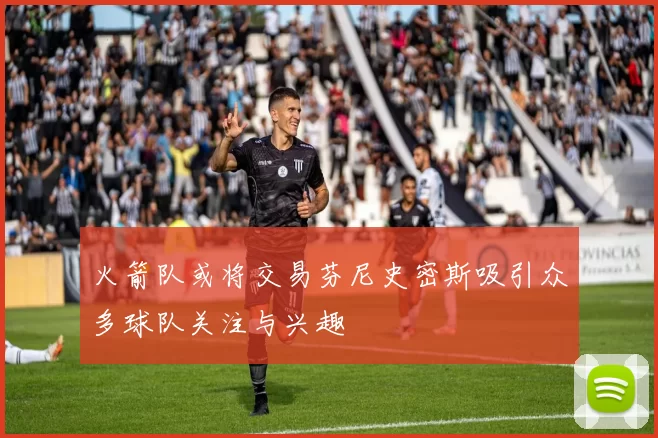 火箭队或将交易芬尼史密斯吸引众多球队关注与兴趣