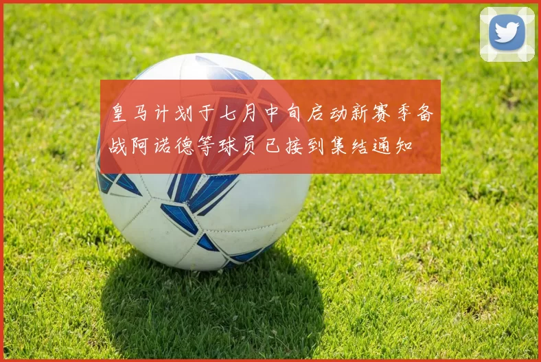 皇马计划于七月中旬启动新赛季备战阿诺德等球员已接到集结通知
