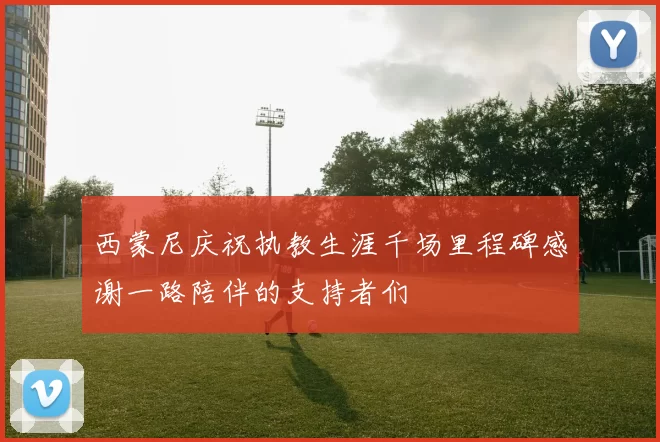 西蒙尼庆祝执教生涯千场里程碑感谢一路陪伴的支持者们