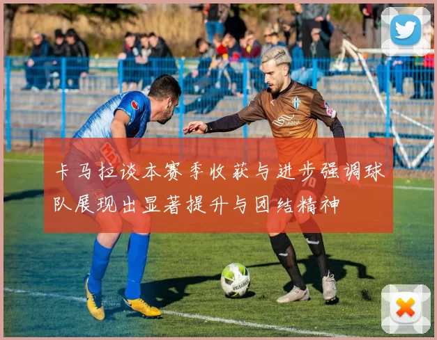 卡马拉谈本赛季收获与进步强调球队展现出显著提升与团结精神