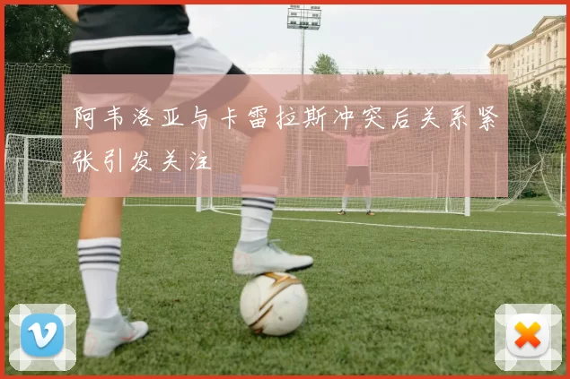 阿韦洛亚与卡雷拉斯冲突后关系紧张引发关注
