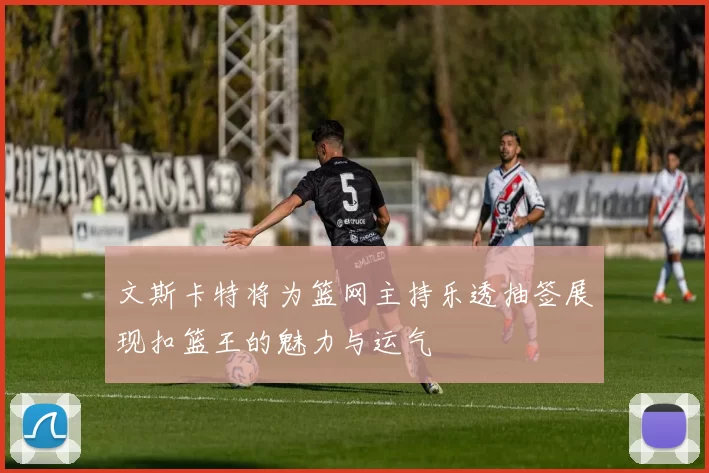 文斯卡特将为篮网主持乐透抽签展现扣篮王的魅力与运气