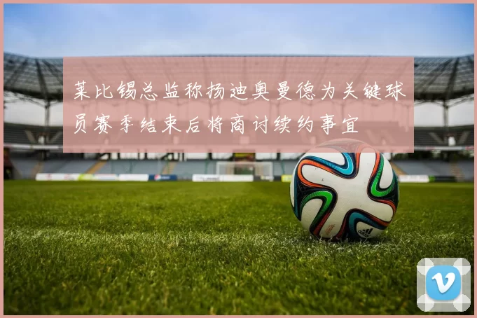 莱比锡总监称扬迪奥曼德为关键球员赛季结束后将商讨续约事宜