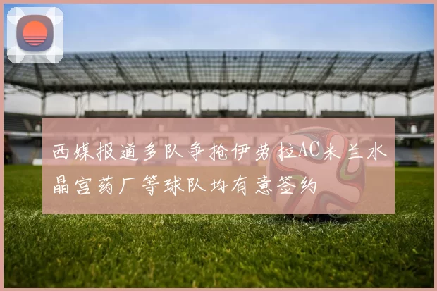西媒报道多队争抢伊劳拉AC米兰水晶宫药厂等球队均有意签约