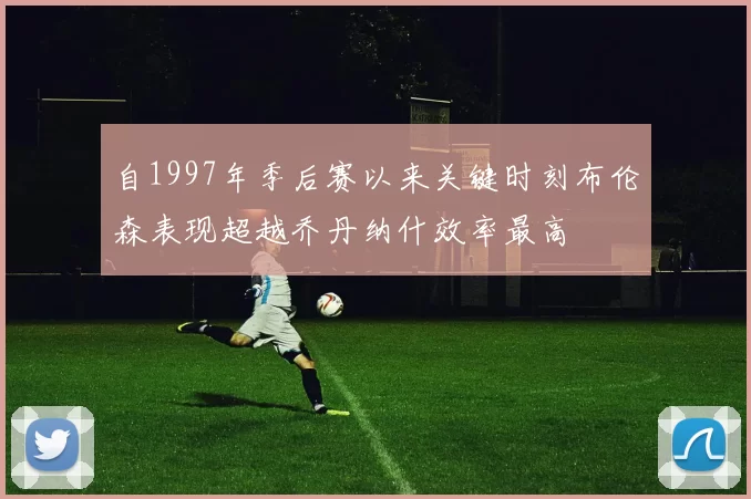 自1997年季后赛以来关键时刻布伦森表现超越乔丹纳什效率最高